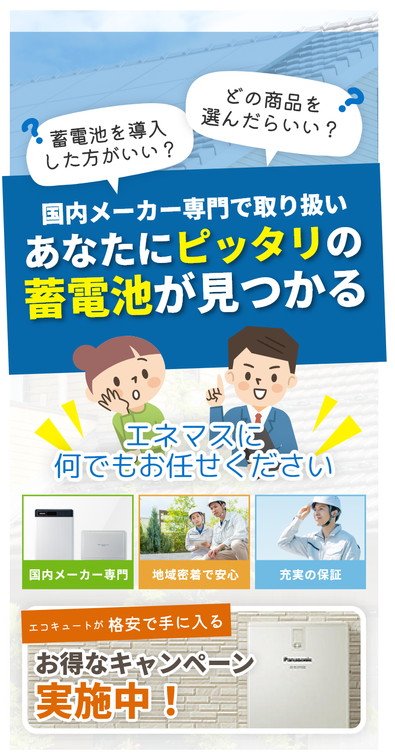 蓄電池を導入
            した方がいい？ どの商品を
            選んだらいい？ 国内メーカー専門で取り扱い あなたにピッタリの 蓄電池が見つかる エネマスに何でもお任せください  エコキュートが  格安で
            手に入る お得なキャンペーン  実施中！  国内メーカー専門  地域密着で安心  充実の保証